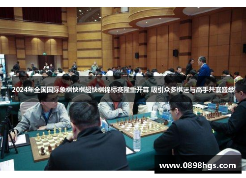 2024年全国国际象棋快棋超快棋锦标赛隆重开幕 吸引众多棋迷与高手共襄盛举